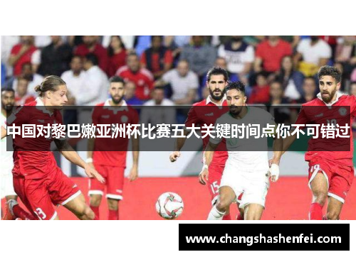 中国对黎巴嫩亚洲杯比赛五大关键时间点你不可错过
