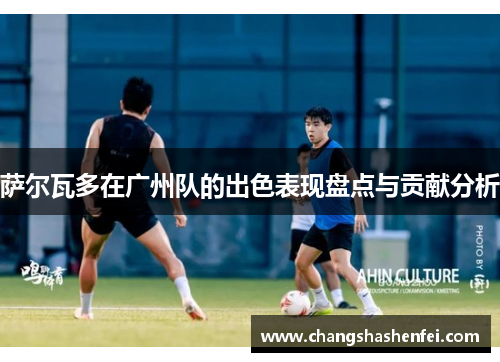 萨尔瓦多在广州队的出色表现盘点与贡献分析